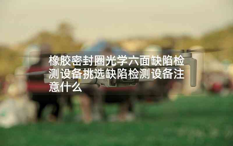 橡膠密封圈光學六面缺陷檢測設備挑選缺陷檢測設備注意什么